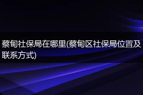 蔡甸社保局在哪里(蔡甸区社保局位置及联系方式)