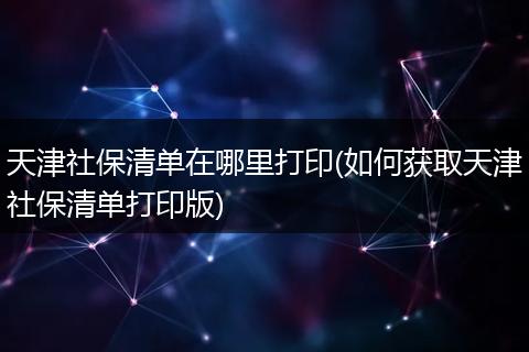 天津社保清单在哪里打印(如何获取天津社保清单打印版)