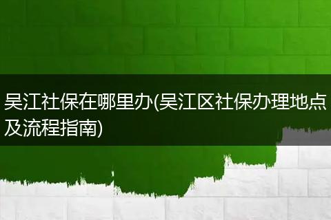 吴江社保在哪里办(吴江区社保办理地点及流程指南)