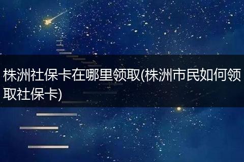 株洲社保卡在哪里领取(株洲市民如何领取社保卡)