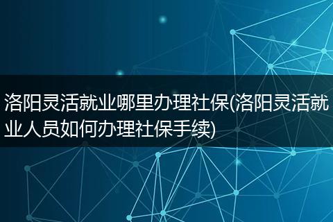 洛阳灵活就业哪里办理社保(洛阳灵活就业人员如何办理社保手续)