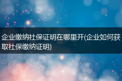 企业缴纳社保证明在哪里开(企业如何获取社保缴纳证明)