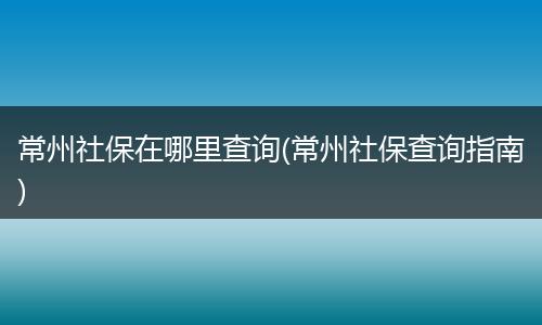常州社保在哪里查询(常州社保查询指南)