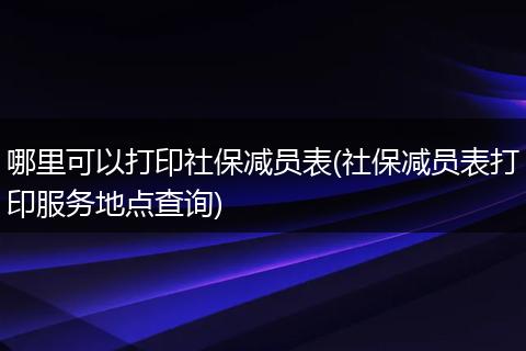哪里可以打印社保减员表(社保减员表打印服务地点查询)