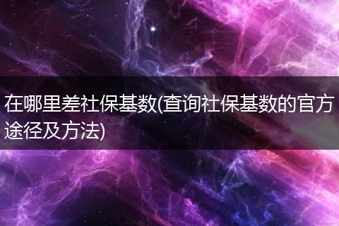 在哪里差社保基数(查询社保基数的官方途径及方法)