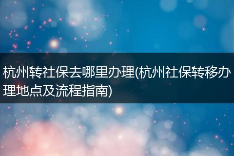 杭州转社保去哪里办理(杭州社保转移办理地点及流程指南)