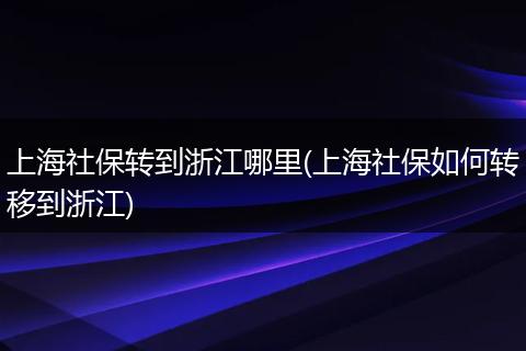 上海社保转到浙江哪里(上海社保如何转移到浙江)