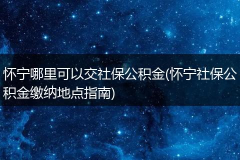 怀宁哪里可以交社保公积金(怀宁社保公积金缴纳地点指南)