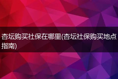 杏坛购买社保在哪里(杏坛社保购买地点指南)