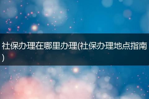 社保办理在哪里办理(社保办理地点指南)