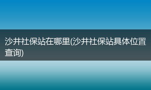 沙井社保站在哪里(沙井社保站具体位置查询)