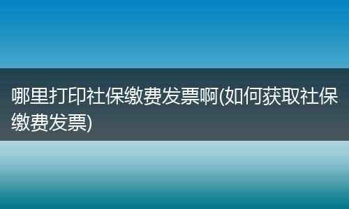 哪里打印社保缴费发票啊(如何获取社保缴费发票)