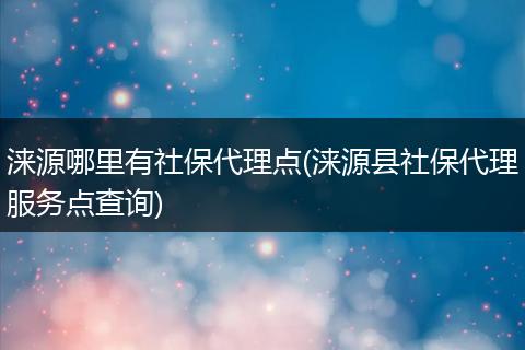 涞源哪里有社保代理点(涞源县社保代理服务点查询)