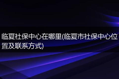临夏社保中心在哪里(临夏市社保中心位置及联系方式)