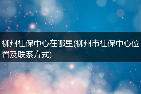 柳州社保中心在哪里(柳州市社保中心位置及联系方式)