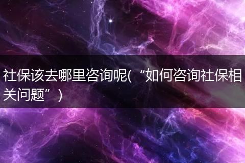 社保该去哪里咨询呢(“如何咨询社保相关问题”)