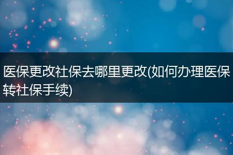 医保更改社保去哪里更改(如何办理医保转社保手续)