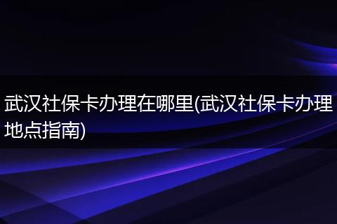 武汉社保卡办理在哪里(武汉社保卡办理地点指南)