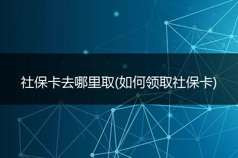 社保卡去哪里取(如何领取社保卡)