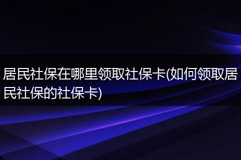 居民社保在哪里领取社保卡(如何领取居民社保的社保卡)
