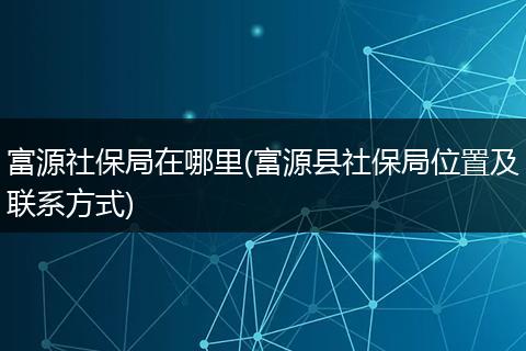 富源社保局在哪里(富源县社保局位置及联系方式)