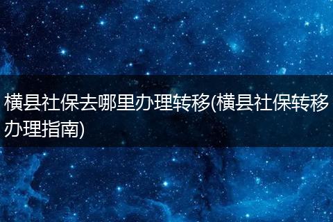 横县社保去哪里办理转移(横县社保转移办理指南)
