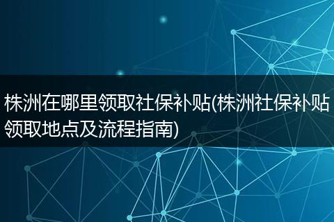 株洲在哪里领取社保补贴(株洲社保补贴领取地点及流程指南)