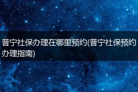 普宁社保办理在哪里预约(普宁社保预约办理指南)