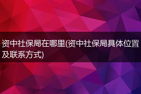 资中社保局在哪里(资中社保局具体位置及联系方式)