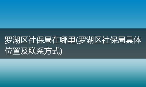 罗湖区社保局在哪里(罗湖区社保局具体位置及联系方式)