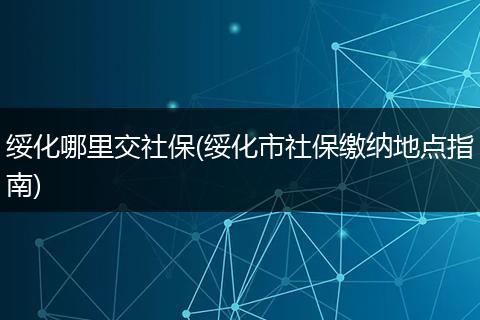 绥化哪里交社保(绥化市社保缴纳地点指南)
