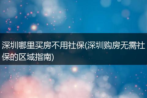 深圳哪里买房不用社保(深圳购房无需社保的区域指南)