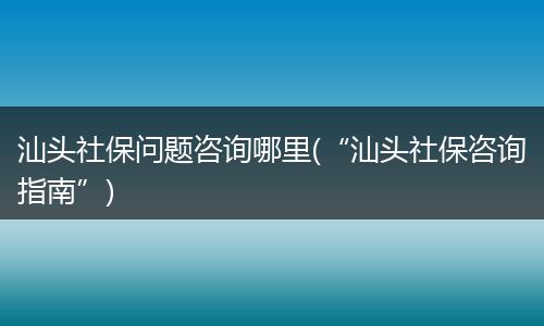 汕头社保问题咨询哪里(“汕头社保咨询指南”)