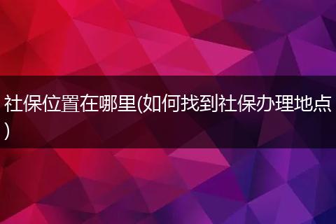 社保位置在哪里(如何找到社保办理地点)