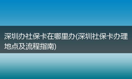 深圳办社保卡在哪里办(深圳社保卡办理地点及流程指南)