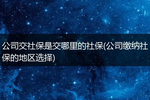 公司交社保是交哪里的社保(公司缴纳社保的地区选择)