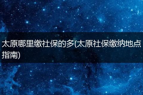 太原哪里缴社保的多(太原社保缴纳地点指南)