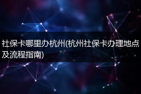 社保卡哪里办杭州(杭州社保卡办理地点及流程指南)