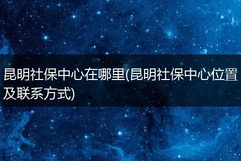 昆明社保中心在哪里(昆明社保中心位置及联系方式)