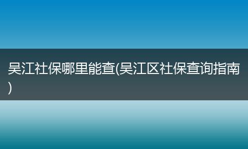 吴江社保哪里能查(吴江区社保查询指南)
