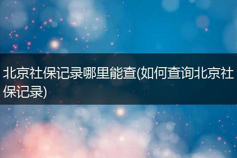 北京社保记录哪里能查(如何查询北京社保记录)