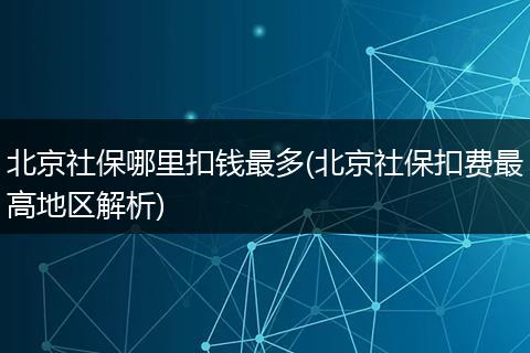 北京社保哪里扣钱最多(北京社保扣费最高地区解析)