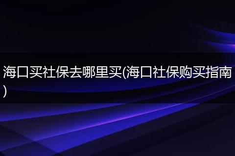 海口买社保去哪里买(海口社保购买指南)