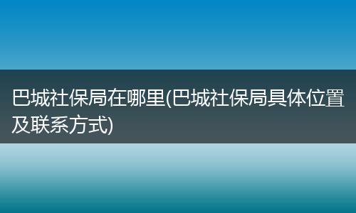 巴城社保局在哪里(巴城社保局具体位置及联系方式)
