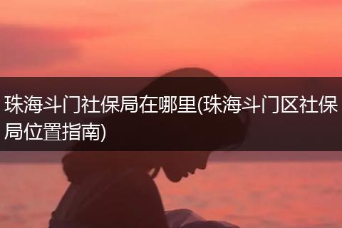 珠海斗门社保局在哪里(珠海斗门区社保局位置指南)