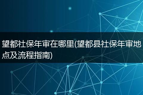 望都社保年审在哪里(望都县社保年审地点及流程指南)