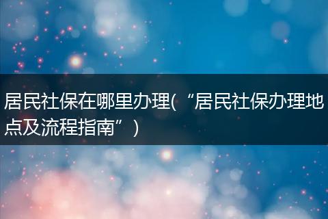 居民社保在哪里办理(“居民社保办理地点及流程指南”)