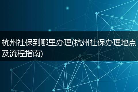 杭州社保到哪里办理(杭州社保办理地点及流程指南)