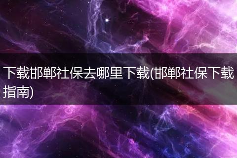 下载邯郸社保去哪里下载(邯郸社保下载指南)