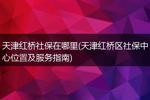 天津红桥社保在哪里(天津红桥区社保中心位置及服务指南)